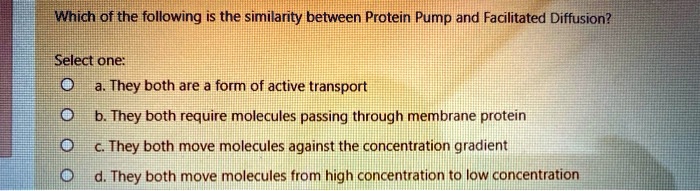 Which of the following is the similarity between Protein Pump and Facilitated Diffusion?
Select one:
a. They both are a form of active transport
b. They both require molecules passing through membrane protein
c. They both move molecules against the concentration gradient
d. They both move molecules from high concentration to low concentration