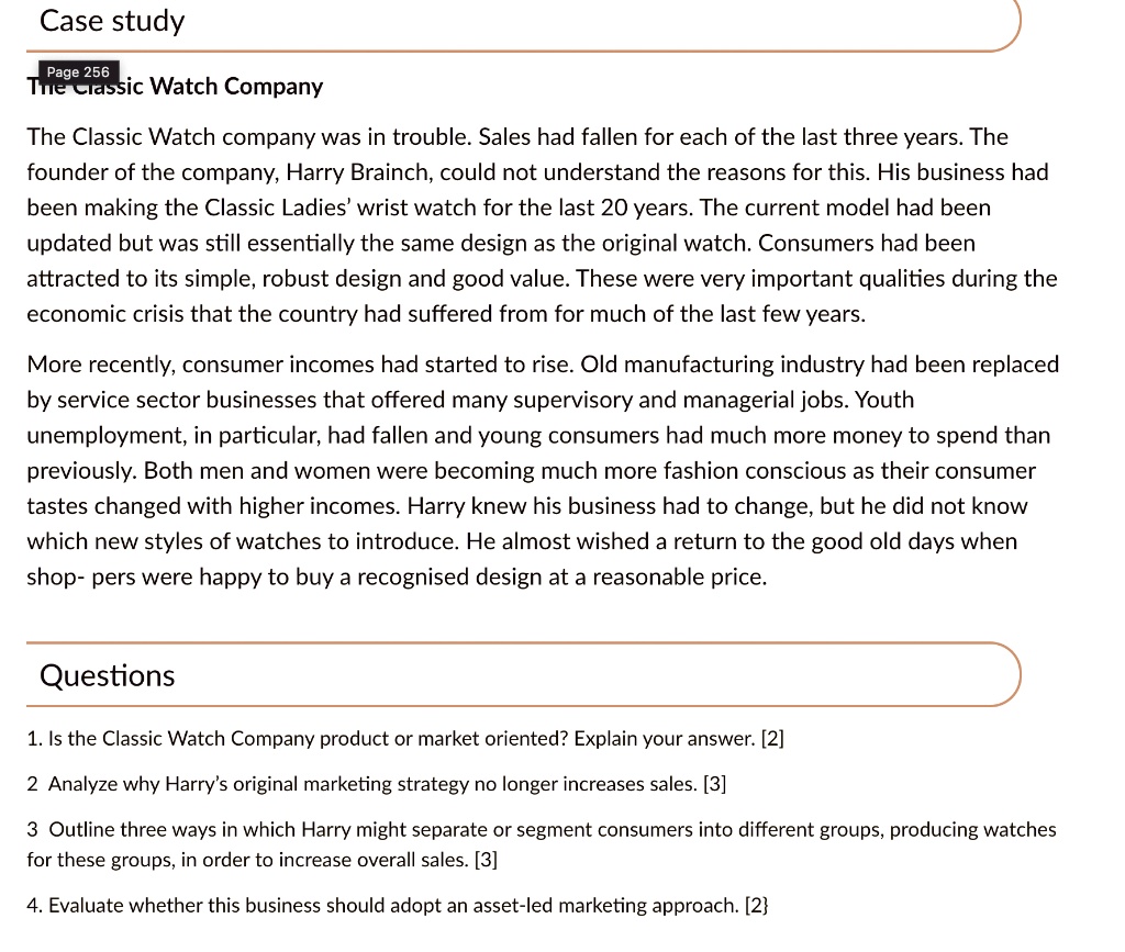 Case study
The Classic Watch Company
The Classic Watch company was in trouble. Sales had fallen for each of the last three years. The
founder of the company, Harry Brainch, could not understand the reasons for this. His business had
been making the Classic Ladies' wrist watch for the last 20 years. The current model had been
updated but was still essentially the same design as the original watch. Consumers had been
attracted to its simple, robust design and good value. These were very important qualities during the
economic crisis that the country had suffered from for much of the last few years.
More recently, consumer incomes had started to rise. Old manufacturing industry had been replaced
by service sector businesses that offered many supervisory and managerial jobs. Youth
unemployment, in particular, had fallen and young consumers had much more money to spend than
previously. Both men and women were becoming much more fashion conscious as their consumer
tastes changed with higher incomes. Harry knew his business had to change, but he did not know
which new styles of watches to introduce. He almost wished a return to the good old days when
shop- pers were happy to buy a recognised design at a reasonable price.
Questions
1. Is the Classic Watch Company product or market oriented? Explain your answer. [2]
2 Analyze why Harry's original marketing strategy no longer increases sales. [3]
3 Outline three ways in which Harry might separate or segment consumers into different groups, producing watches
for these groups, in order to increase overall sales. [3]
4. Evaluate whether this business should adopt an asset-led marketing approach. [2]