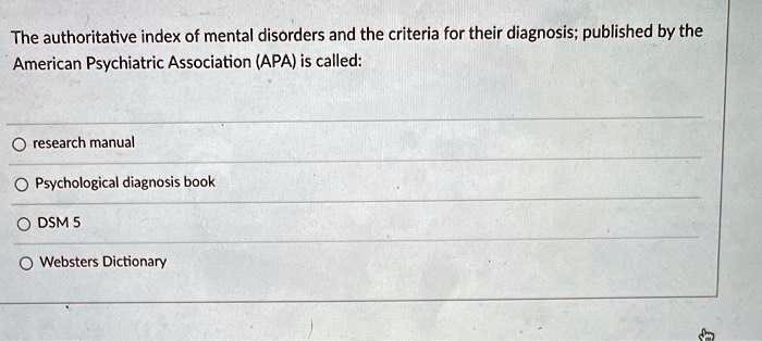The authoritative index of mental disorders and the criteria for their diagnosis; published by the
American Psychiatric Association (APA) is called:
research manual
Psychological diagnosis book
DSM 5
Websters Dictionary