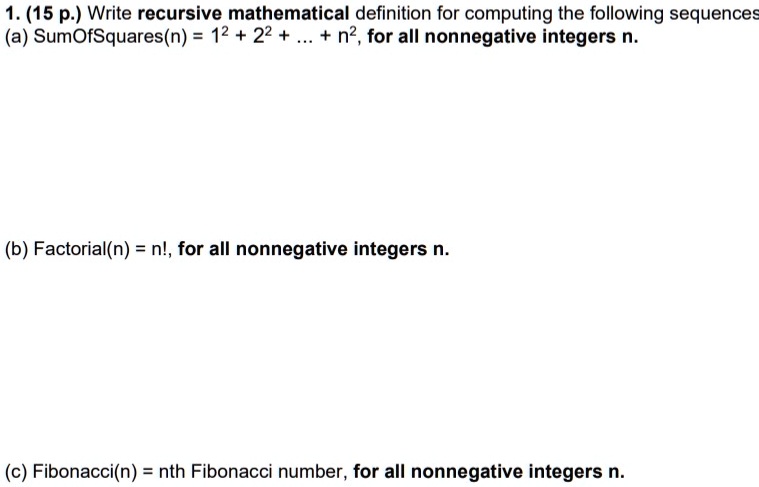 1. (15 p.) Write recursive mathematical definition for computing the following sequences
(a) SumOfSquares(n) = 1^2 + 2^2 + ... + n^2, for all nonnegative integers n.
(b) Factorial(n) = n!, for all nonnegative integers n.
(c) Fibonacci(n) = nth Fibonacci number, for all nonnegative integers n.