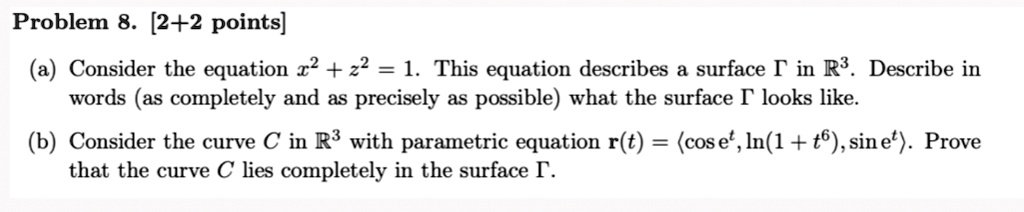 Problem 8. [2+2 points]
(a) Consider the equation x^2 + z^2 = 1. This equation describes a surface ? in R^3. Describe in words (as completely and as precisely as possible) what the surface ? looks like.
(b) Consider the curve C in R^3 with parametric equation r(t) = ?cos e^t, ln(1 + t^6), sin e^t?. Prove that the curve C lies completely in the surface ?.