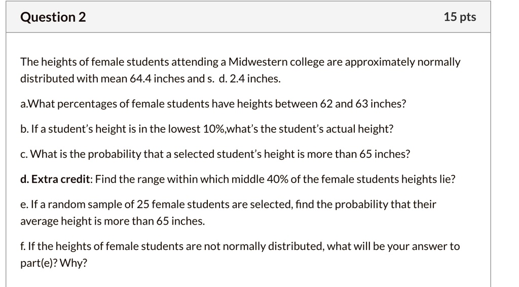The heights of female students attending a Midwestern college are approximately normally distributed with mean 64.4 inches and s. d. 2.4 inches.

a.What percentages of female students have heights between 62 and 63 inches?
b. If a student’s height is in the lowest 10%,what’s the student’s actual height?
c. What is the probability that a selected student’s height is more than 65 inches?
d. Extra credit: Find the range within which middle 40% of the female students heights lie?
e. If a random sample of 25 female students are selected, find the probability that their average height is more than 65 inches.
f. If the heights of female students are not normally distributed, what will be your answer to part(e)? Why?
