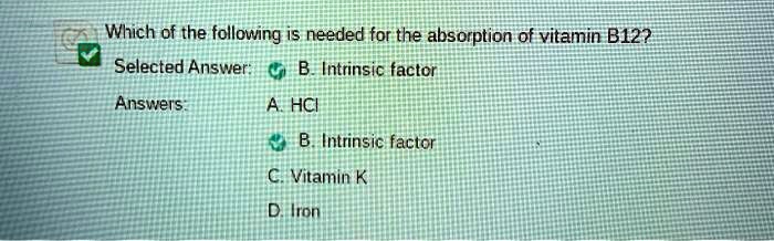 Which of the following is needed for the absorption of vitamin B12?
Selected Answer: B. Intrinsic factor
Answers:
A. HCI
B. Intrinsic factor
C. Vitamin K
D. Iron