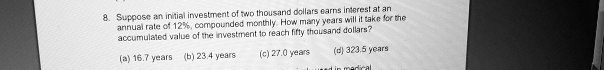8. Suppose an initial investment of two thousand dollars earns interest at an
annual rate of 12%, compounded monthly. How many years will it take for the
accumulated value of the investment to reach fifty thousand dollars?
(a) 16.7 years (b) 23.4 years
(c) 27.0 years (d) 323.5 years