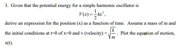 3. Given that the potential energy for a simple harmonic oscillator is
V(x) = frac12kx^2,
derive an expression for the position (x) as a function of time. Assume a mass of m and
the initial conditions at t=0 of x=0 and v (velocity) = sqrtfrackm. Plot the equation of motion,
x(t).