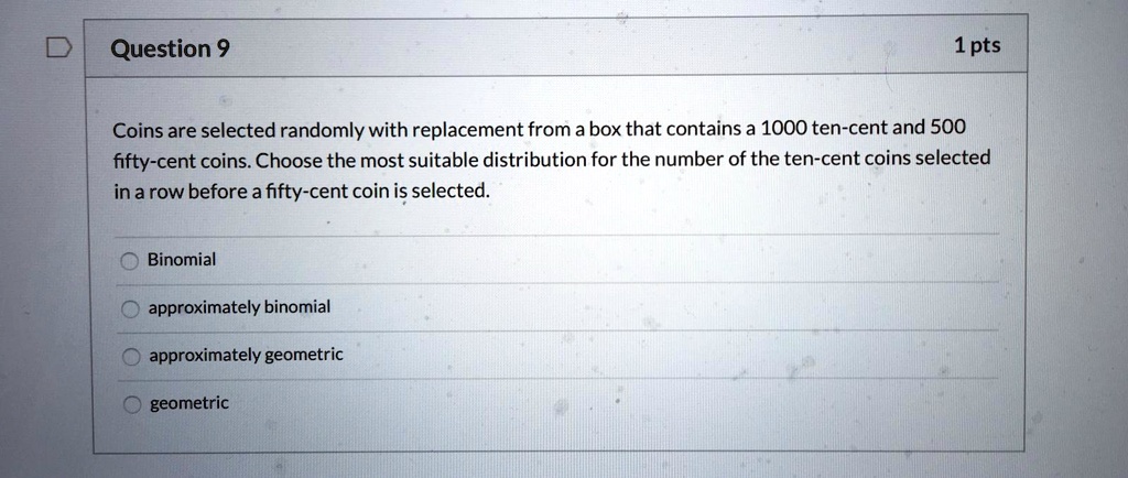 Coins are selected randomly with replacement from a box that contains a 1000 ten-cent and 500 fifty-cent coins. Choose the most suitable distribution for the number of the ten-cent coins selected in a row before a fifty-cent coin is selected.

Binomial
approximately binomial
approximately geometric
geometric