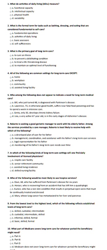 1. What do activities of daily living (ADLs) measure?
? a. functional capacity
? b. intellectual capacity
? c. physical health
? d. sociability

2. What is the formal term for tasks such as bathing, dressing, and eating that are considered fundamental to self-care?
? a. fundamental operations
? b. activities of daily living
? c. basic assessors
? d. self sufficiencies

3. What is the primary goal of long-term care?
? a. to cure an illness
? b. to prevent a debilitating condition
? c. to treat a life threatening disease
? d. to maintain an optimal level of functioning

4. All of the following are common settings for long-term care EXCEPT:
? a. home
? b. workplace
? c. community
? d. assisted living facility

5. Who among the following does not appear to indicate a need for long-term medical care?
? a. Bill, who just turned 48, is diagnosed with Parkinson's disease.
? b. Lawrence, 73, in otherwise good health, suffers near fatal food poisoning and has to spend a week in intensive care.
? c. Greta, only 30, develops chronic kidney failure.
? d. Lisa, a very active 67 year old, is in the early stages of Alzheimer's disease.

6. Roberto is seeking a good geriatric manager to work with his elderly father. Among the services provided by a care manager, Roberto is least likely to receive help with which of the following?
? a. a developed plan of care for his father
? b. management, coordination, and assistance with his father's long term care services
? c. legal representation for his father
? d. monitoring of his father's long term care needs over time

7. In which of the following kinds of long-term care settings will one find daily involvement of licensed physicians?
? a. respite care facility
? b. senior retirement community
? c. assisted living residence
? d. skilled nursing facility

8. Who of the following would be most likely to use hospice services?
? a. Dave, 68, who has suffered from Parkinson's disease for six years
? b. Horace, who is recovering from an accident that has left him a quadriplegic
? c. Eunice, who has a rare skin condition that results in perpetual open sores that must be continually treated and dressed
? d. Mary, whose lung cancer has metastasized to her liver and pancreas

9. From the lowest level to the highest level, which of the following reflects established levels of long-term care?
? a. skilled, custodial, intermediate
? b. custodial, intermediate, skilled
? c. informal, skilled, formal
? d. basic, skilled, formal

10. What part of Medicare covers long-term care for whatever period the beneficiary might need?
? a. Part A
? b. Part B
? c. Part D
? d. Medicare does not cover long term care for whatever period the beneficiary might need.