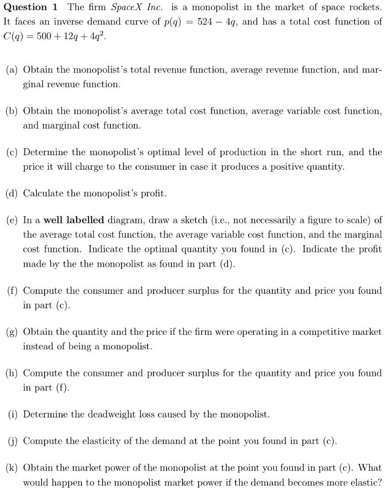 Question 1 The firm SpaceX Inc. is a monopolist in the market of space rockets. It faces an inverse demand curve of p(q) = 524 - 4q, and has a total cost function of C(q) = 500 + 12q + 4q^2.

(a) Obtain the monopolist's total revenue function, average revenue function, and marginal revenue function.
(b) Obtain the monopolist's average total cost function, average variable cost function, and marginal cost function.
(c) Determine the monopolist's optimal level of production in the short run, and the price it will charge to the consumer in case it produces a positive quantity.
(d) Calculate the monopolist's profit.
(e) In a well labelled diagram, draw a sketch (i.e., not necessarily a figure to scale) of the average total cost function, the average variable cost function, and the marginal cost function. Indicate the optimal quantity you found in (c). Indicate the profit made by the the monopolist as found in part (d).
(f) Compute the consumer and producer surplus for the quantity and price you found in part (c).
(g) Obtain the quantity and the price if the firm were operating in a competitive market instead of being a monopolist.
(h) Compute the consumer and producer surplus for the quantity and price you found in part (f).
(i) Determine the deadweight loss caused by the monopolist.
(j) Compute the elasticity of the demand at the point you found in part (c).
(k) Obtain the market power of the monopolist at the point you found in part (c). What would happen to the monopolist market power if the demand becomes more elastic?