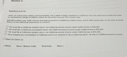 Section 2

Question 6 of 15.

John, an active duty military servicemember, has a state of legal residence in California. He was stationed outside the state on permanent change of station orders for the entire tax year. His income was:

39,000 military pay,200 interest (savings account in a California credit union), and 1,000 capital gain on the sale of stock. Which of the following statements is correct?

He must file a California resident return; his California-source income under California law is39,000.
He must file a California nonresident return; his California-source income under California law is 39,000.
He must file a California resident return; his California-source income under California law is40,200.
He is treated as a nonresident of California and is not required to file a California return. He has no California-source income.
