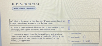 42, 45, 54, 38, 38, 59, 54

Send data to calculator

(a) What is the mean of this data set? If your answer is not an integer, round your answer to one decimal place.
(b) What is the median of this data set? If your answer is not an integer, round your answer to one decimal place.
(c) How many modes does the data set have, and what are their values? Indicate the number of modes by clicking in the appropriate circle, and then indicate the value(s) of the mode(s), if applicable.

zero modes
one mode:
two modes: and