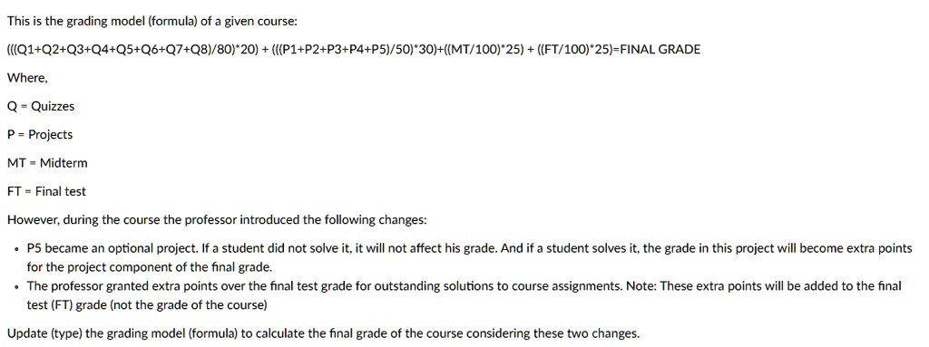 This is the grading model (formula) of a given course:
(((Q1+Q2+Q3+Q4+Q5+Q6+Q7+Q8)/80)*20) + (((P1+P2+P3+P4+P5)/50)*30)+((MT/100)*25) + ((FT/100)*25)=FINAL GRADE
Where,
Q = Quizzes
P = Projects
MT = Midterm
FT = Final test
However, during the course the professor introduced the following changes:

    
  * P5 became an optional project. If a student did not solve it, it will not affect his grade. And if a student solves it, the grade in this project will become extra points for the project component of the final grade.
    
  * The professor granted extra points over the final test grade for outstanding solutions to course assignments. Note: These extra points will be added to the final test (FT) grade (not the grade of the course)

Update (type) the grading model (formula) to calculate the final grade of the course considering these two changes.