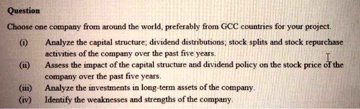 Question
Choose one company from around the world, preferably from GCC countries for your project.
(i) Analyze the capital structure; dividend distributions; stock splits and stock repurchase
activities of the company over the past five years.
(ii) Assess the impact of the capital structure and dividend policy on the stock price of the
company over the past five years.
(iii) Analyze the investments in long-term assets of the company.
(iv) Identify the weaknesses and strengths of the company.