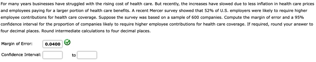For many years businesses have struggled with the rising cost of health care. But recently, the increases have slowed due to less inflation in health care prices and employees paying for a larger portion of health care benefits. A recent Mercer survey showed that 52% of U.S. employers were likely to require higher employee contributions for health care coverage. Suppose the survey was based on a sample of 600 companies. Compute the margin of error and a 95% confidence interval for the proportion of companies likely to require higher employee contributions for health care coverage. If required, round your answer to four decimal places. Round intermediate calculations to four decimal places.
Margin of Error: 0.0400
Confidence Interval: to