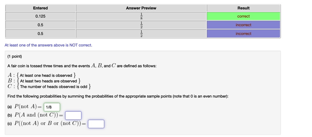 Entered
0.125
0.5
0.5
At least one of the answers above is NOT correct.
(1 point)
Answer Preview
Result
1
8
correct
1
2
incorrect
1
2
incorrect
A fair coin is tossed three times and the events A, B, and C are defined as follows:
A:  At least one head is observed 
B:  At least two heads are observed 
C:  The number of heads observed is odd 
Find the following probabilities by summing the probabilities of the appropriate sample points (note that 0 is an even number):
(a) P(not  A) = (1)/(8)
(b) P(A  and  (not  C)) =
(c) P((not  A)  or  B  or  (not  C)) =