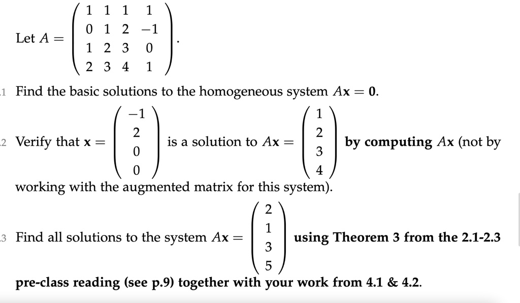 Let A = 
    < p m a t r i x >
. 
 1 Find the basic solutions to the homogeneous system Ax = 0. 
 2 Verify that x = 
    < p m a t r i x >
 is a solution to Ax = 
    < p m a t r i x >
 by computing Ax (not by working with the augmented matrix for this system). 
 3 Find all solutions to the system Ax = 
    < p m a t r i x >
 using Theorem 3 from the 2.1-2.3 pre-class reading (see p.9) together with your work from 4.1     4.2.