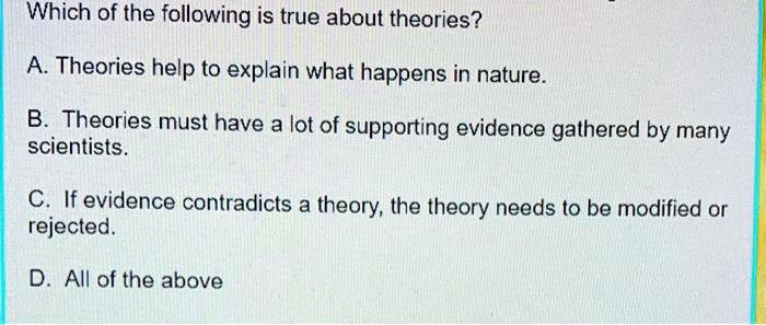 Which of the following is true about theories?
A. Theories help to explain what happens in nature.
B. Theories must have a lot of supporting evidence gathered by many scientists.
C. If evidence contradicts a theory, the theory needs to be modified or rejected.
D. All of the above