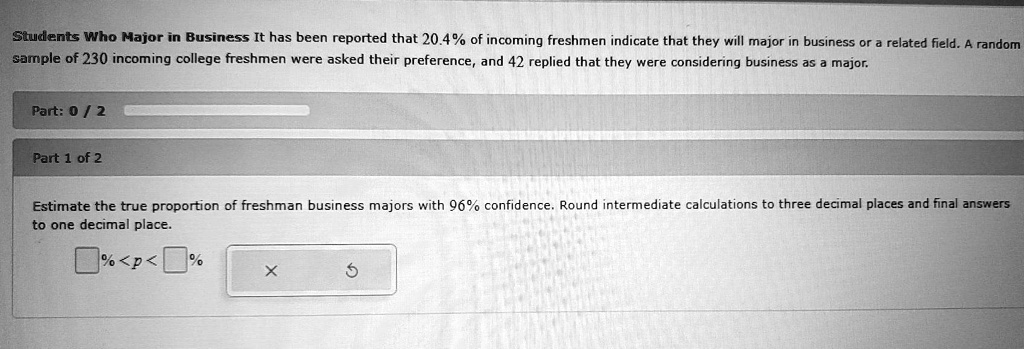 Students Who Major in Business It has been reported that 20.4% of incoming freshmen indicate that they will major in business or a related field. A random sample of 230 incoming college freshmen were asked their preference, and 42 replied that they were considering business as a major.
Estimate the true proportion of freshman business majors with 96% confidence. Round intermediate calculations to three decimal places and final answers to one decimal place.
% < p < %