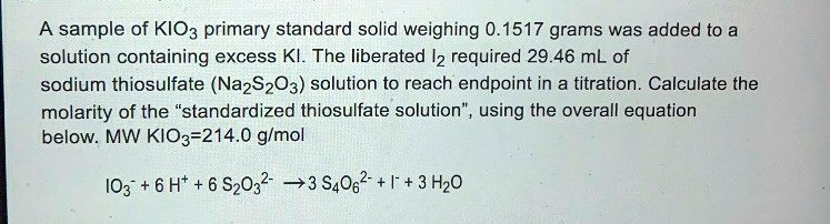 A sample of KIO3 primary standard solid weighing 0.1517 grams was added to a solution containing excess KI. The liberated I2 required 29.46 mL of sodium thiosulfate (Na2S2O3) solution to reach endpoint in a titration. Calculate the molarity of the "standardized thiosulfate solution", using the overall equation below. MW KIO3=214.0 g/mol

IO3- + 6 H+ + 6 S2O32- -> 3 S4O62- + I- + 3 H2O