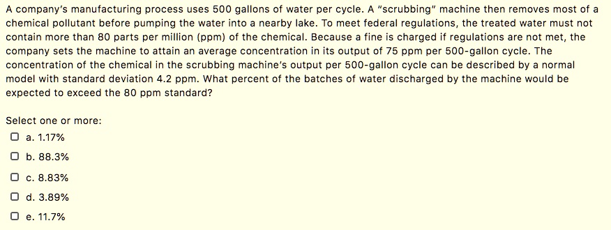 A company's manufacturing process uses 500 gallons of water per cycle. A "scrubbing" machine then removes most of a chemical pollutant before pumping the water into a nearby lake. To meet federal regulations, the treated water must not contain more than 80 parts per million (ppm) of the chemical. Because a fine is charged if regulations are not met, the company sets the machine to attain an average concentration in its output of 75 ppm per 500-gallon cycle. The concentration of the chemical in the scrubbing machine's output per 500-gallon cycle can be described by a normal model with standard deviation 4.2 ppm. What percent of the batches of water discharged by the machine would be expected to exceed the 80 ppm standard?
Select one or more:
a. 1.17%
b. 88.3%
c. 8.83%
d. 3.89%
e. 11.7%