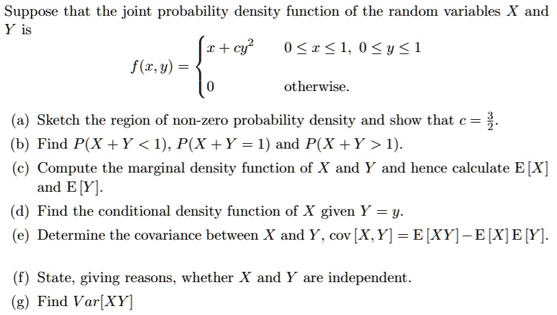 Suppose that the joint probability density function of the random variables X and Y is
f(x, y) =  x + cy^2 0 <= x <= 1, 0 <= y <= 1
0 otherwise.
(a) Sketch the region of non-zero probability density and show that c = 3/2.
(b) Find P(X + Y < 1), P(X + Y = 1) and P(X + Y > 1).
(c) Compute the marginal density function of X and Y and hence calculate E [X] and E [Y].
(d) Find the conditional density function of X given Y = y.
(e) Determine the covariance between X and Y, cov [X, Y] = E [XY] - E [X] E [Y].
(f) State, giving reasons, whether X and Y are independent.
(g) Find Var[XY]