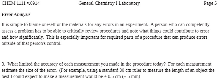 CHEM 1111 v.0914
Error Analysis
General Chemistry I Laboratory
Page 5
It is simple to blame oneself or the materials for any errors in an experiment. A person who can competently
assess a problem has to be able to critically review procedures and note what things could contribute to error
and how significantly. This is especially important for required parts of a procedure that can produce errors
outside of that person's control.
3. What limited the accuracy of each measurement you made in the procedure today? For each measurement
estimate the size of the error. (For example, using a standard 30 cm ruler to measure the length of an object the
best I could expect to make a measurement would be ± 0.5 cm (± 5 mm)
