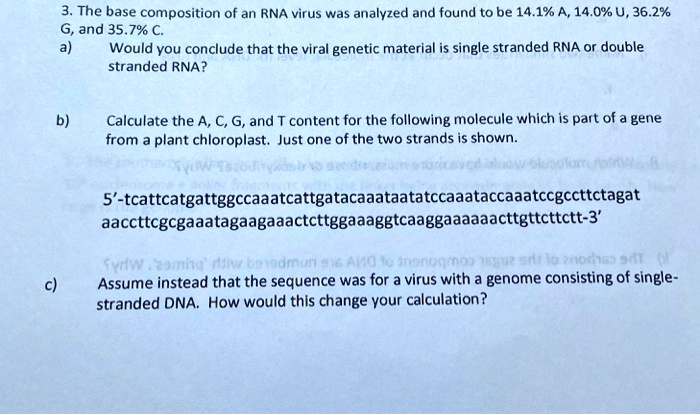 3. The base composition of an RNA virus was analyzed and found to be 14.1% A, 14.0% U, 36.2% G, and 35.7% C.
a) Would you conclude that the viral genetic material is single stranded RNA or double stranded RNA?

b) Calculate the A, C, G, and T content for the following molecule which is part of a gene from a plant chloroplast. Just one of the two strands is shown.

5'-tcattcatgattggccaaatcattgatacaaataatatccaaataccaaatccgccttctagat
aaccttcgcgaaatagaagaaactcttggaaaggtcaaggaaaaaacttgttcttctt-3'

c) Assume instead that the sequence was for a virus with a genome consisting of single-stranded DNA. How would this change your calculation?