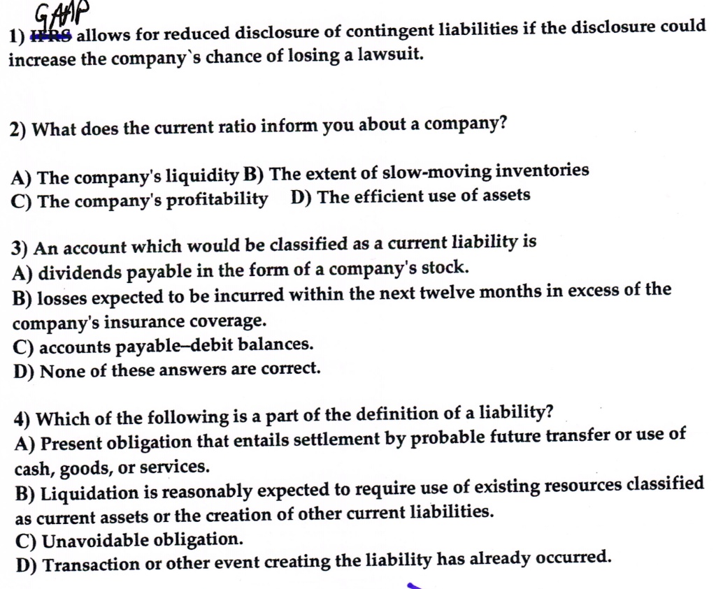 GAAP
1) IFRS allows for reduced disclosure of contingent liabilities if the disclosure could
increase the company's chance of losing a lawsuit.
2) What does the current ratio inform you about a company?
A) The company's liquidity B) The extent of slow-moving inventories
C) The company's profitability D) The efficient use of assets
3) An account which would be classified as a current liability is
A) dividends payable in the form of a company's stock.
B) losses expected to be incurred within the next twelve months in excess of the
company's insurance coverage.
C) accounts payable-debit balances.
D) None of these answers are correct.
4) Which of the following is a part of the definition of a liability?
A) Present obligation that entails settlement by probable future transfer or use of
cash, goods, or services.
B) Liquidation is reasonably expected to require use of existing resources classified
as current assets or the creation of other current liabilities.
C) Unavoidable obligation.
D) Transaction or other event creating the liability has already occurred.