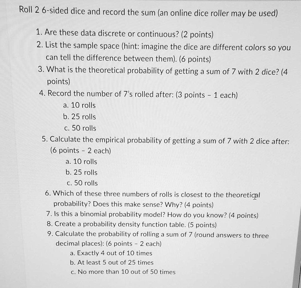 Roll 2 6-sided dice and record the sum (an online dice roller may be used)
1. Are these data discrete or continuous? (2 points)
2. List the sample space (hint: imagine the dice are different colors so you can tell the difference between them). (6 points)
3. What is the theoretical probability of getting a sum of 7 with 2 dice? (4 points)
4. Record the number of 7's rolled after: (3 points - 1 each)
a. 10 rolls
b. 25 rolls
c. 50 rolls
5. Calculate the empirical probability of getting a sum of 7 with 2 dice after: (6 points - 2 each)
a. 10 rolls
b. 25 rolls
c. 50 rolls
6. Which of these three numbers of rolls is closest to the theoretical probability? Does this make sense? Why? (4 points)
7. Is this a binomial probability model? How do you know? (4 points)
8. Create a probability density function table. (5 points)
9. Calculate the probability of rolling a sum of 7 (round answers to three decimal places): (6 points - 2 each)
a. Exactly 4 out of 10 times
b. At least 5 out of 25 times
c. No more than 10 out of 50 times