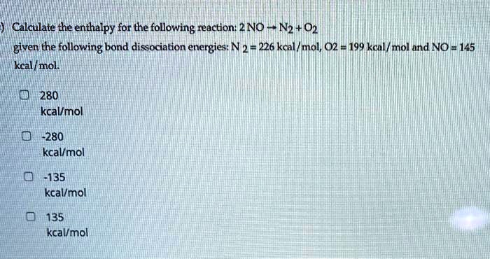 Calculate the enthalpy for the following reaction: 2 NO ? N2 + O2
given the following bond dissociation energies: N2 = 226 kcal/mol, O2 = 199 kcal/mol and NO = 145 kcal/mol.

280 kcal/mol
-280 kcal/mol
-135 kcal/mol
135 kcal/mol
