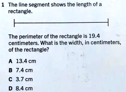1 The line segment shows the length of a
rectangle.
The perimeter of the rectangle is 19.4
 centimeters. What is the width, in centimeters,
of the rectangle?
A 13.4 cm
B 7.4 cm
C 3.7 cm
D 8.4 cm