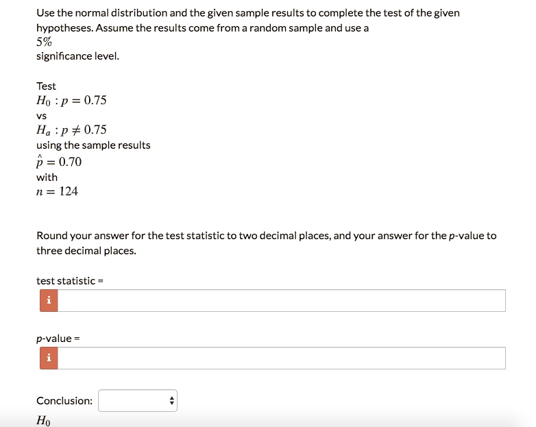 Use the normal distribution and the given sample results to complete the test of the given hypotheses. Assume the results come from a random sample and use a 5% significance level.
Test
H0: p = 0.75
vs
Ha: p 
eq 0.75
using the sample results
hatp = 0.70
with
n = 124
Round your answer for the test statistic to two decimal places, and your answer for the p-value to three decimal places.
test statistic =
p-value =
Conclusion:
H0
