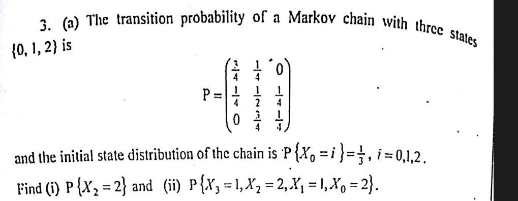 3. (a) The transition probability of a Markov chain with three states {0, 1, 2} is
P = 
    < p m a t r i x >
and the initial state distribution of the chain is P{X0 = i} = (1)/(3), i = 0, 1, 2.
Find (i) P{X2 = 2} and (ii) P{X3 = 1, X2 = 2, X1 = 1, X0 = 2}.