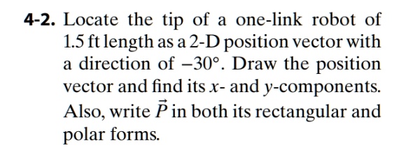 Locate the tip of a one-link robot of 1.5 ft length as a 2-D position vector with a direction of -30°. Draw the position vector and find its x- and y-components. Also, write ?? in both its rectangular and polar forms.