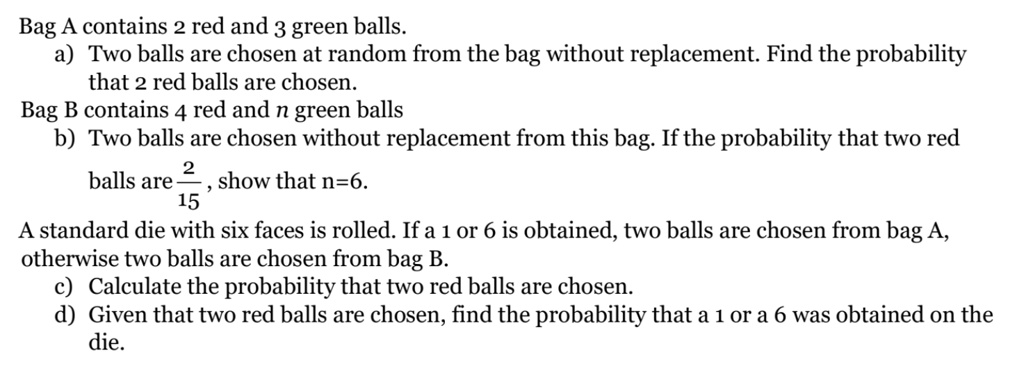 Bag A contains 2 red and 3 green balls.
a) Two balls are chosen at random from the bag without replacement. Find the probability
that 2 red balls are chosen.
Bag B contains 4 red and n green balls
b) Two balls are chosen without replacement from this bag. If the probability that two red
balls are (2)/(15), show that n=6.
A standard die with six faces is rolled. If a 1 or 6 is obtained, two balls are chosen from bag A,
otherwise two balls are chosen from bag B.
c) Calculate the probability that two red balls are chosen.
d) Given that two red balls are chosen, find the probability that a 1 or a 6 was obtained on the
die.