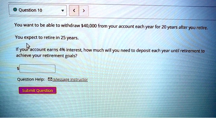 You want to be able to withdraw 40,000 from your account each year for 20 years after you retire.

You expect to retire in 25 years.

If your account earns 4% interest, how much will you need to deposit each year until retirement to achieve your retirement goals?