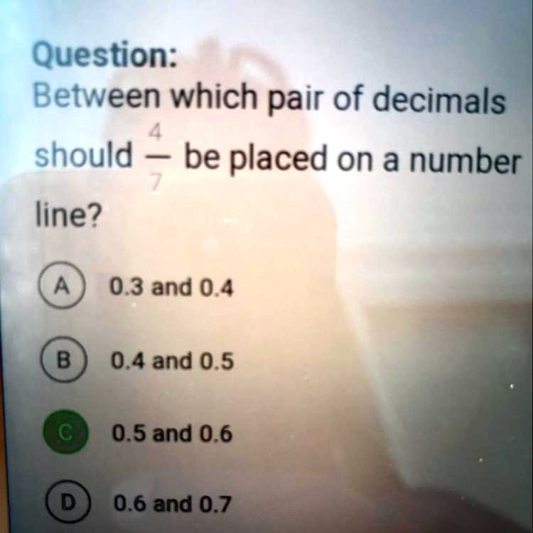 Question:
Between which pair of decimals
4/7 be placed on a number
line?
A 0.3 and 0.4
B 0.4 and 0.5
C 0.5 and 0.6
D 0.6 and 0.7