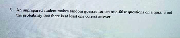 5. An unprepared student makes random guesses for ten true-false questions on a quiz. Find the probability that there is at least one correct answer.