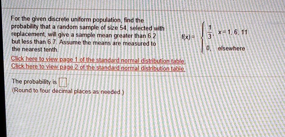 For the given discrete uniform population, find the probability that a random sample of size 54, selected with replacement, will give a sample mean greater than 6.2 but less than 6.7. Assume the means are measured to the nearest tenth.
f(x) = 
1/3, x = 1, 6, 11
0, elsewhere
The probability is
(Round to four decimal places as needed.)