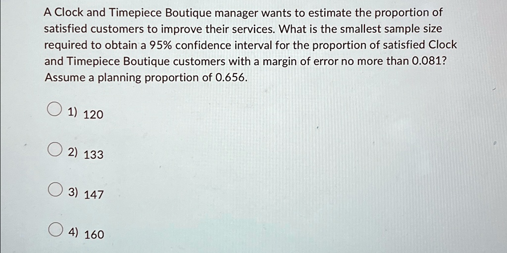 A Clock and Timepiece Boutique manager wants to estimate the proportion of
satisfied customers to improve their services. What is the smallest sample size
required to obtain a 95% confidence interval for the proportion of satisfied Clock
and Timepiece Boutique customers with a margin of error no more than 0.081?
Assume a planning proportion of 0.656.
1) 120
2) 133
3) 147
4) 160