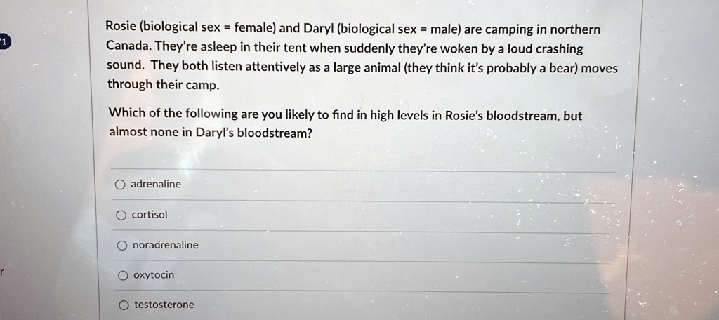 Rosie (biological sex = female) and Daryl (biological sex = male) are camping in northern Canada. They're asleep in their tent when suddenly they're woken by a loud crashing sound. They both listen attentively as a large animal (they think it's probably a bear) moves through their camp.
Which of the following are you likely to find in high levels in Rosie's bloodstream, but almost none in Daryl's bloodstream?
adrenaline
cortisol
noradrenaline
oxytocin
testosterone