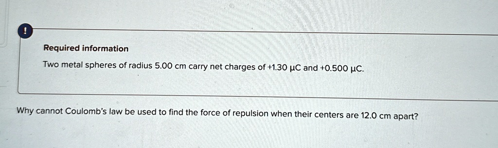 Required information
Two metal spheres of radius 5.00 cm carry net charges of +1.30 µC and +0.500 µC.
Why cannot Coulomb's law be used to find the force of repulsion when their centers are 12.0 cm apart?