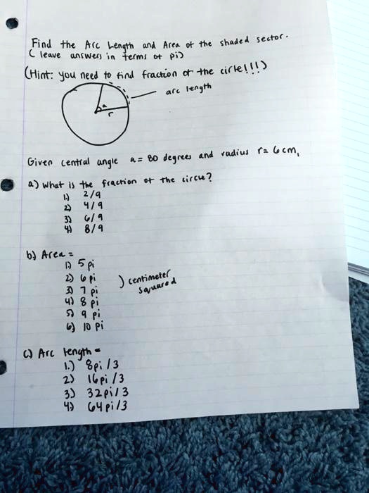 Find the Arc Length and Area of the shaded sector.
( leave answers in terms of pi )
(Hint: you need to find fraction of the circle!!!)
arc length
Given central angle a = 80 degrees and radius r = 6 cm,
a) What is the fraction of the circle?
1) 2/9
2) 4/9
3) 6/9
4) 8/9
b) Area =
1) 5 pi
2) 6 pi
3) 7 pi
4) 8 pi
5) 9 pi
6) 10 pi
) centimeter squared
c) Arc length =
1) 8 pi / 3
2) 16 pi / 3
3) 32 pi / 3
4) 64 pi / 3