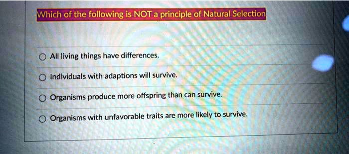 Which of the following is NOT a principle of Natural Selection
All living things have differences.
Individuals with adaptions will survive.
Organisms produce more offspring than can survive.
Organisms with unfavorable traits are more likely to survive.