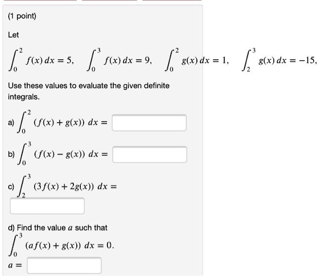 (1 point)

Let

??² f(x) dx = 5, ??³ f(x) dx = 9, ??² g(x) dx = 1, ??³ g(x) dx = -15,

Use these values to evaluate the given definite integrals.

a) ??² (f(x) + g(x)) dx =

b) ??³ (f(x) - g(x)) dx =

c) ??³ (3f(x) + 2g(x)) dx =

d) Find the value a such that
??³ (af(x) + g(x)) dx = 0.
a =
