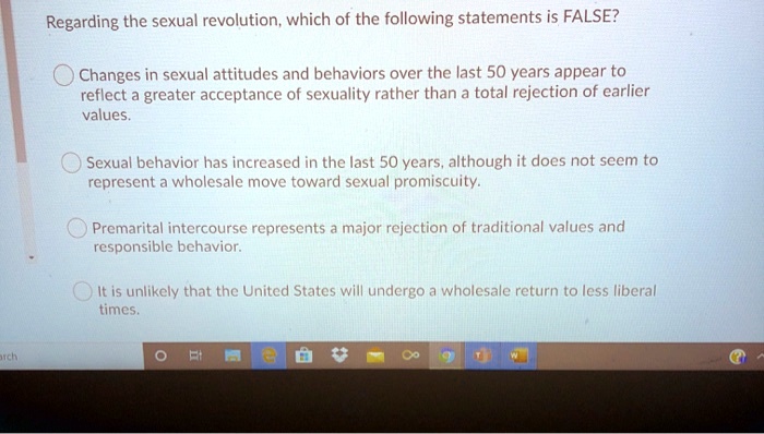 Regarding the sexual revolution, which of the following statements is FALSE?
Changes in sexual attitudes and behaviors over the last 50 years appear to
reflect a greater acceptance of sexuality rather than a total rejection of earlier
values.
Sexual behavior has increased in the last 50 years, although it does not seem to
represent a wholesale move toward sexual promiscuity.
Premarital intercourse represents a major rejection of traditional values and
responsible behavior.
It is unlikely that the United States will undergo a wholesale return to less liberal
times.