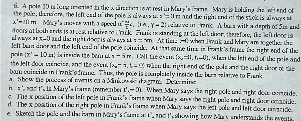 6. A pole 10 m long oriented in the x direction is at rest in Mary's frame. Mary is holding the left end of the pole; therefore, the left end of the pole is always at x'= 0 m and the right end of the stick is always at x'=10 m. Mary's moves with a speed of (√(3))/(2)c, (i.e., γ = 2) relative to Frank. A barn with a depth of 5m and doors at both ends is at rest relative to Frank. Frank is standing at the left door; therefore, the left door is always at x=0 and the right door is always at x = 5m. At time t=0 when Frank and Mary are together the left barn door and the left end of the pole coincide. At that same time in Frank's frame the right end of the pole (x' = 10 m) is inside the barn at x = 5 m. Call the event (xA=0, tA=0), when the left end of the pole and the left door coincide, and the event (xB=5, tB= 0) when the right end of the pole and the right door of the barn coincide in Frank's frame. Thus, the pole is completely inside the barn relative to Frank.
a. Show the process of events on a Minkowski diagram. Determine:
b. x' and t' in Mary's frame (remember t'=0). When Mary says the right pole and right door coincide.
c. The x position of the left pole in Frank's frame when Mary says the right pole and right door coincide.
d. The x position of the right pole in Frank's frame when Mary says the left pole and left door coincide.
e. Sketch the pole and the barn in Mary's frame at t'A and t'B showing how Mary understands the events,