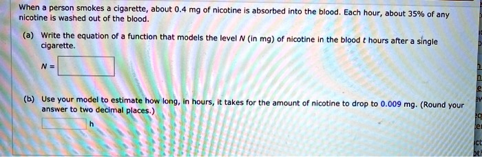 When a person smokes a cigarette, about 0.4 mg of nicotine is absorbed into the blood. Each hour, about 35% of any nicotine is washed out of the blood.
(a) Write the equation of a function that models the level N (in mg) of nicotine in the blood t hours after a single cigarette.
N =
(b) Use your model to estimate how long, in hours, it takes for the amount of nicotine to drop to 0.009 mg. (Round your answer to two decimal places.)
h