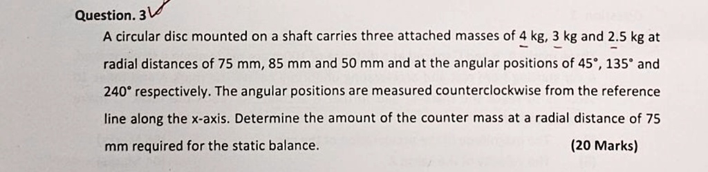 question 3 a circular disc mounted on a shaft carries three attached masses of 4 kg 3 kg and 25 kg at radial distances of 75 mm 85 mm and 50 mm and at the angular positions of 45 135 and 240 62004