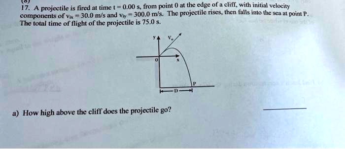 17. A projectile is fired at time t = 0.00 s, from point 0 at the edge of a cliff, with initial velocity components of vix = 30.0 m/s and viy = 300.0 m/s. The projectile rises, then falls into the sea at point P. The total time of flight of the projectile is 75.0 s. a) How high above the cliff does the projectile go?