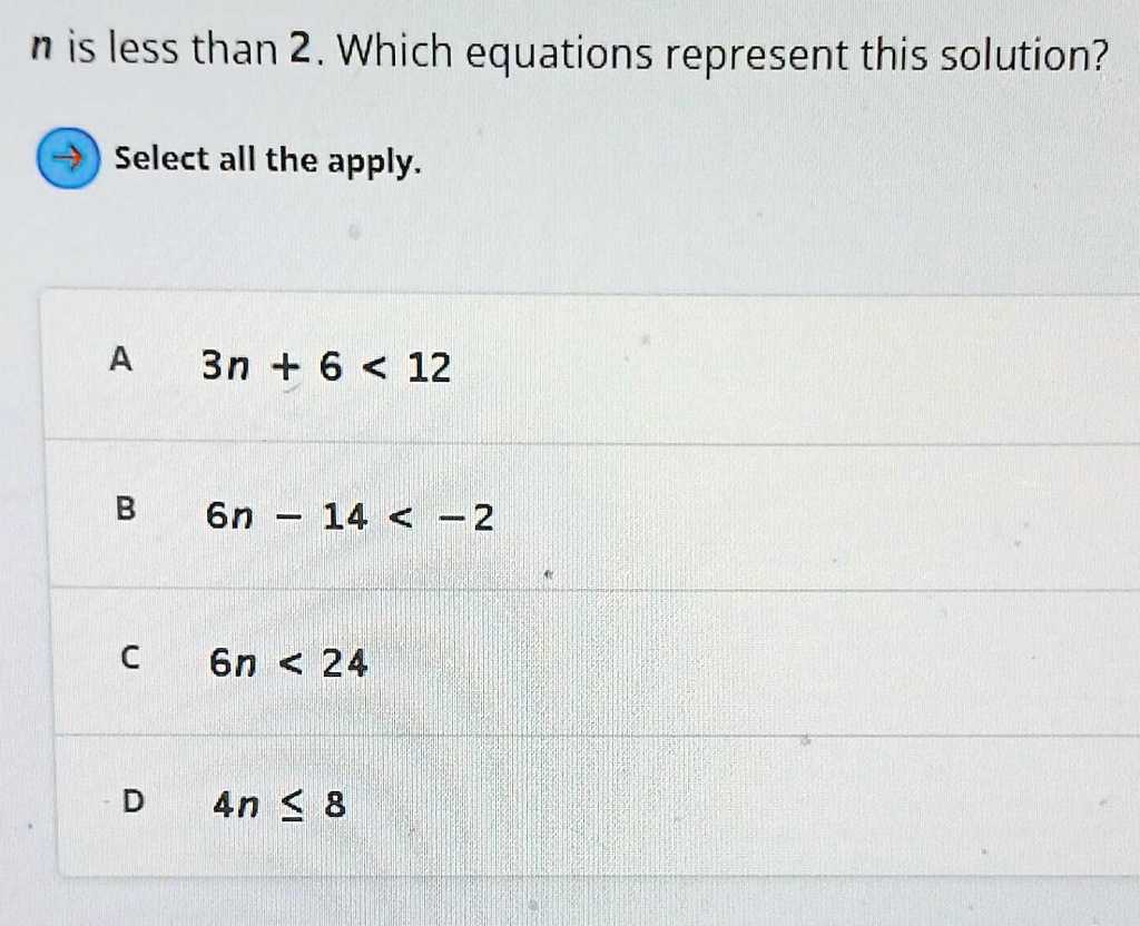 n is less than 2. Which equations represent this solution?
? Select all the apply.
A
3n + 6 < 12
B
6n - 14 < -2
C
6n < 24
D
4n ? 8